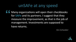 unSAFe	
  at	
  any	
  speed	
  
Many	
  organizaEons	
  will	
  open	
  their	
  checkbooks	
  
for	
  SAFe	
  and	
  its	
  partners.	
  I	
  suggest	
  that	
  they	
  
measure	
  the	
  improvement,	
  as	
  that	
  is	
  the	
  job	
  of	
  
management.	
  Investments	
  are	
  supposed	
  to	
  
have	
  returns.	
  	
  
Ken	
  Schwaber	
  
 