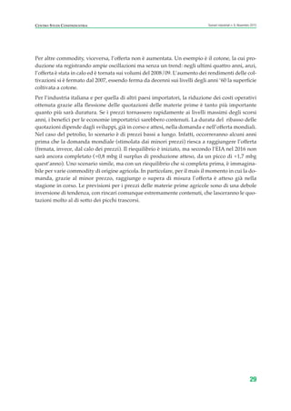 Per altre commodity, viceversa, l’offerta non è aumentata. Un esempio è il cotone, la cui pro-
duzione sta registrando ampie oscillazioni ma senza un trend: negli ultimi quattro anni, anzi,
l’offerta è stata in calo ed è tornata sui volumi del 2008/09. L’aumento dei rendimenti delle col-
tivazioni si è fermato dal 2007, essendo ferma da decenni sui livelli degli anni ‘60 la superficie
coltivata a cotone.
Per l’industria italiana e per quella di altri paesi importatori, la riduzione dei costi operativi
ottenuta grazie alla flessione delle quotazioni delle materie prime è tanto più importante
quanto più sarà duratura. Se i prezzi tornassero rapidamente ai livelli massimi degli scorsi
anni, i benefici per le economie importatrici sarebbero contenuti. La durata del ribasso delle
quotazioni dipende dagli sviluppi, già in corso e attesi, nella domanda e nell’offerta mondiali.
Nel caso del petrolio, lo scenario è di prezzi bassi a lungo. Infatti, occorreranno alcuni anni
prima che la domanda mondiale (stimolata dai minori prezzi) riesca a raggiungere l’offerta
(frenata, invece, dal calo dei prezzi). Il riequilibrio è iniziato, ma secondo l’EIA nel 2016 non
sarà ancora completato (+0,8 mbg il surplus di produzione atteso, da un picco di +1,7 mbg
quest’anno). Uno scenario simile, ma con un riequilibrio che si completa prima, è immagina-
bile per varie commodity di origine agricola. In particolare, per il mais il momento in cui la do-
manda, grazie al minor prezzo, raggiunge o supera di misura l’offerta è atteso già nella
stagione in corso. Le previsioni per i prezzi delle materie prime agricole sono di una debole
inversione di tendenza, con rincari comunque estremamente contenuti, che lasceranno le quo-
tazioni molto al di sotto dei picchi trascorsi.
29
Scenari industriali n. 6, Novembre 2015CENTRO STUDI CONFINDUSTRIA
ScenarInd cap1 11 2015_Layout 1 02/11/15 09:32 Pagina 29
 