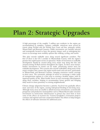 21
A high percentage of the roughly 3 million new residents in the region are
accommodated in complete, compact, walkable, mixed-use areas served by
transit along Tri-Rail and the Florida East Coast rail line, primarily within
Miami-Dade and Broward Counties. Public investments are carefully selected
and strategically located to have the greatest impact such as redesigning key
streets to encourage more mobility options like walking, cycling, and transit.
This plan extends walkable areas along several significant corridors. The
first of these is the US-1 corridor in Miami-Dade County, with the region’s
premier bus-rapid transit service in operation. Nodes of investment in walkable
development should be created along every major stop along this line and
around existing Tri-Rail stations throughout the region. As these areas mature,
further investments in transit can be made, prioritizing station areas for
walkable development. This scenario also extends walkability along many of the
major corridors that connect the region north-south and east-west, particularly
in Miami-Dade and Broward Counties, bringing consistent transit coverage
to these areas. The systematic redesign of streets to encourage a wider range
of transportation options is a first step to creating a healthy region, with an
improved quality of life. More livable streets in turn encourage redevelopment
along these corridors, helping to accommodate future growth and bringing
daily needs in closer proximity to existing neighborhoods.
Climate change adaptation becomes a priority. Sea-level rise gradually affects
more and more of the region, causing widespread flooding in low-lying areas.
Although many areas are unable to afford necessary investments, economically
prosperous and productive municipalities such as Miami Beach make extensive
investments in storm-water infrastructure to protect key areas from at least
some of the effects of sea-level rise. Current Everglades’s restoration projects
continue and regional and state cooperation bolster the efforts to help mitigate
the effects of saltwater intrusion for additional years.
Plan 2: Strategic Upgrades
 