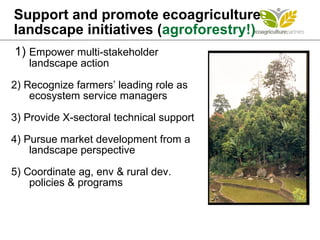 Support and promote ecoagriculture landscape initiatives ( agroforestry!) 1)  Empower multi-stakeholder  landscape action  2) Recognize farmers’ leading role as ecosystem service managers 3) Provide X-sectoral technical support 4) Pursue market development from a landscape perspective 5) Coordinate ag, env & rural dev.  policies & programs  