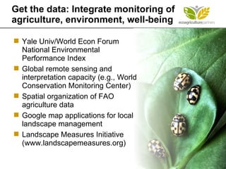 Yale Univ/World Econ Forum National Environmental Performance Index Global remote sensing and interpretation capacity (e.g., World Conservation Monitoring Center) Spatial organization of FAO agriculture data Google map applications for local landscape management Landscape Measures Initiative  (www.landscapemeasures.org) Get the data: Integrate monitoring of agriculture, environment, well-being 