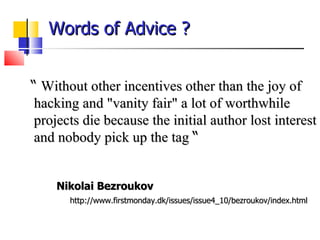 Words of Advice ?  “  Without other incentives other than the joy of hacking and &quot;vanity fair&quot; a lot of worthwhile projects die because the initial author lost interest and nobody pick up the tag  “ Nikolai Bezroukov http://www.firstmonday.dk/issues/issue4_10/bezroukov/index.html 