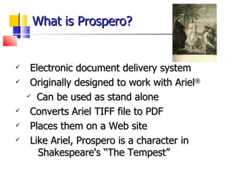 What is Prospero? Electronic document delivery system Originally designed to work with Ariel ®  Can be used as stand alone Converts Ariel TIFF file to PDF Places them on a Web site Like Ariel, Prospero is a character in  Shakespeare's “The Tempest”  