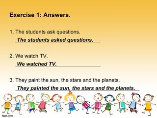 Exercise 1: Answers. 
1. The students ask questions. 
The students asked questions. 
2. We watch TV. 
We watched TV. 
3. They paint the sun, the stars and the planets. 
They painted the sun, the stars and the planets. 
 