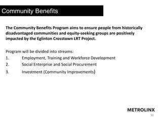 30
Community Benefits
The Community Benefits Program aims to ensure people from historically
disadvantaged communities and equity-seeking groups are positively
impacted by the Eglinton Crosstown LRT Project.
Program will be divided into streams:
1. Employment, Training and Workforce Development
2. Social Enterprise and Social Procurement
3. Investment (Community Improvements)
 