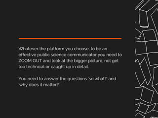 Whatever the platform you choose, to be an
effective public science communicator you need to
ZOOM OUT and look at the bigger picture, not get
too technical or caught up in detail.
You need to answer the questions 'so what?' and
'why does it matter?'.
 