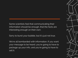 Some scientists feel that communicating their
information should be enough, that the facts are
interesting enough on their own.
Sorry to burst your bubble, but it's just not true.
We're all bombarded with information. If you want
your message to be heard, you're going to have to
package up your info, and you're going to have to
sell it.
 