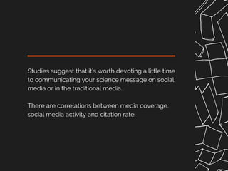 Studies suggest that it's worth devoting a little time
to communicating your science message on social
media or in the traditional media.
There are correlations between media coverage,
social media activity and citation rate.
 