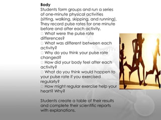 Body
Students form groups and run a series
of one-minute physical activities
(sitting, walking, skipping, and running).
They record pulse rates for one minute
before and after each activity.
What were the pulse rate
differences?
What was different between each
activity?
Why do you think your pulse rate
changed?
How did your body feel after each
activity?
What do you think would happen to
your pulse rate if you exercised
regularly?
How might regular exercise help your
heart? Why?
Students create a table of their results
and complete their scientific reports
with explanations.
 