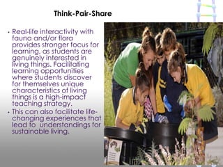 • Real-life interactivity with
fauna and/or flora
provides stronger focus for
learning, as students are
genuinely interested in
living things. Facilitating
learning opportunities
where students discover
for themselves unique
characteristics of living
things is a high-impact
teaching strategy.
• This can also facilitate life-
changing experiences that
lead to understandings for
sustainable living.
Think-Pair-Share
 