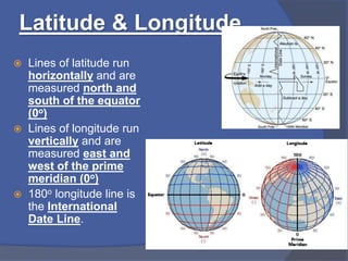 Latitude & Longitude
 Lines of latitude run
horizontally and are
measured north and
south of the equator
(0o)
 Lines of longitude run
vertically and are
measured east and
west of the prime
meridian (0o)
 180o longitude line is
the International
Date Line.
 