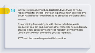 14 In 1907, Belgian chemist Leo Baekeland was trying to find a
replacement for shellac—that's an expensive resin secreted by a
South Asian beetle—when instead he produced the world's first
_______.
By combining formaldehyde with phenol, which is a waste
product of coal tar, and mixing in other materials, he accidentally
created a non-conductive and heat-resistant polymer that is
used in pretty much everything you see right now.
FITB and the name he gave to this invention
 