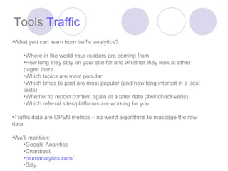 Tools Traffic
•What you can learn from traffic analytics?

    •Where in the world your readers are coming from
    •How long they stay on your site for and whether they look at other
    pages there
    •Which topics are most popular
    •Which times to post are most popular (and how long interest in a post
    lasts)
    •Whether to repost content again at a later date (#windbackweds)
    •Which referral sites/platforms are working for you

•Traffic data are OPEN metrics – no weird algorithms to massage the raw
data

•We’ll mention:
    •Google Analytics
    •Chartbeat
    •plumanalytics.com/
    •Bitly
 