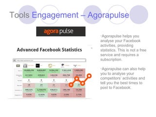 Tools Engagement – Agorapulse

                      •Agorapulse helps you
                      analyse your Facebook
                      activities, providing
                      statistics. This is not a free
                      service and requires a
                      subscription.

                      •Agorapulse can also help
                      you to analyse your
                      competitors’ activities and
                      tell you the best times to
                      post to Facebook.
 