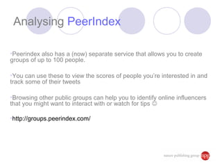 Analysing PeerIndex

•Peerindex also has a (now) separate service that allows you to create
groups of up to 100 people.

•You can use these to view the scores of people you’re interested in and
track some of their tweets

•Browsing other public groups can help you to identify online influencers
that you might want to interact with or watch for tips 

•http://groups.peerindex.com/
 