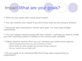 Impact What are your goals?

What are your goals when using social media?

You can’t assess your impact if you don’t know what you are trying to achieve!

Chose the right metric/tool to monitor each goal. You may need multiple
metrics/tools.

You can’t always measure goals with raw numbers – perhaps you need to create
your own reporting systems in addition to the various tools available.

Gather baseline metrics which you can compare your performance against:
    What happened last time you did something similar?
    What results do other people doing similar things achieve?
    Do you need to do an initial trial?

Do your goals as an individual differ from those when representing an
organisation?
 