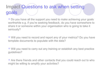 Impact Questions to ask when setting
goals
Do you have all the support you need to make achieving your goals
worthwhile e.g. if you’re seeking feedback, do you have somewhere to
share it or someone within your organisation who is going to take it
seriously?

Will you need to record and report any of your metrics? Do you have
template documents to populate with the data?

Will you need to carry out any training or establish any best practice
guidelines?

Are there friends and other contacts that you could reach out to who
might be willing to amplify your activities?
 