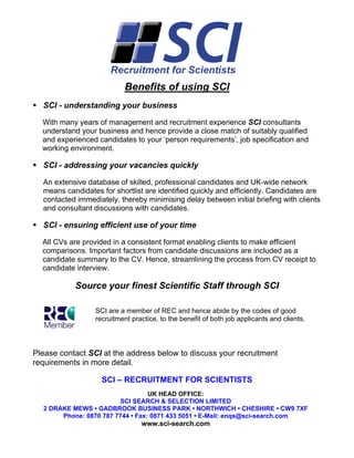 Benefits of using SCI
  SCI - understanding your business

  With many years of management and recruitment experience SCI consultants
  understand your business and hence provide a close match of suitably qualified
  and experienced candidates to your ‘person requirements’, job specification and
  working environment.

  SCI - addressing your vacancies quickly

  An extensive database of skilled, professional candidates and UK-wide network
  means candidates for shortlist are identified quickly and efficiently. Candidates are
  contacted immediately, thereby minimising delay between initial briefing with clients
  and consultant discussions with candidates.

  SCI - ensuring efficient use of your time

  All CVs are provided in a consistent format enabling clients to make efficient
  comparisons. Important factors from candidate discussions are included as a
  candidate summary to the CV. Hence, streamlining the process from CV receipt to
  candidate interview.

           Source your finest Scientific Staff through SCI

                  SCI are a member of REC and hence abide by the codes of good
                  recruitment practice, to the benefit of both job applicants and clients.



Please contact SCI at the address below to discuss your recruitment
requirements in more detail.

                    SCI – RECRUITMENT FOR SCIENTISTS
                                  UK HEAD OFFICE:
                        SCI SEARCH & SELECTION LIMITED
  2 DRAKE MEWS • GADBROOK BUSINESS PARK • NORTHWICH • CHESHIRE • CW9 7XF
       Phone: 0870 787 7744 • Fax: 0871 433 5051 • E-Mail: enqs@sci-search.com
                                 www.sci-search.com
 