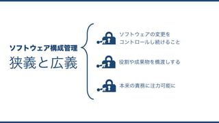 狭義と広義
ソフトウェア構成管理
ソフトウェアの変更を 
コントロールし続けること
役割や成果物を橋渡しする
本来の責務に注力可能に
 