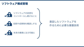 ソフトウェア構成管理
ソフトウェアの変更を 
コントロールし続けること
役割や成果物を橋渡しする
本来の責務に注力可能に
意図したソフトウェアを
作るために必要な基盤技術
 