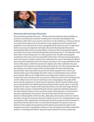 Discussion:Nursing Scope Discussion
Discussion:Nursing Scope Discussion ON Discussion:Nursing Scope DiscussionMake an
answer for each discussion attached. A minimum of 2 references (excluding the class
textbook) no older than 5 years must be used. If you use the textbook as a reference will not
be counted. Every reference that you present in your assignment must be quoted in the
assignment. Your reply must be at least 3 paragraphs.Please make sure you use spell check
before you post your assignment and replies. Discussion:Nursing Scope Discussion1
Running head. Week 3 discussion board Week 3 Discussion Nirio Arencibia Nursing Role
and Scope Prof. Lourdes Castaneda Florida National University Sep 17, 2019 Question 2 The
main values in the nursing career are really acquired in the very best way during the
socialization of the main code of nursing which will be ethics, The best nursing experiences
well as the teachers and peers. Watson once outlined the four most 2 Running head. Week 3
discussion board important values of nursing in my opinion ;The strong commitment to the
service of the people , belief that each person’s dignity and worth is admirable, the great
commitment to the education and the professional autonomy. All in Nursing education and
the programs are made for improvement and knowledge. Discussion:Nursing Scope
DiscussionThe values that made each person will always depends in the richness and
intensity of the roots of knowledge All positive values is something that comes with the
person and the skills are not simply based in most deep innate capacity of everyone to
evaluate the reason and interact for every person is different as well as the learning process
and the ability to learn. Of course It will always come to depending in the quality of the
person and the experiences to which they are exposed to. Health is mostly valued in most
cases automatically if the individual put his personal priorities and the values as well. The
People and the values of health as the important priority even with other things. Health is
and has always has been considered the good and most important individual experience.
The Environmental Values are also concerned mainly with justification as well as basis in
the policy regarding the environment . Discussion:Nursing Scope DiscussionIs more
objective to bring together all the laws like , philosophy and economics which are relate to
the future in human environment. Question 2 Follow up on the non-verbal prompts you get
from patients. They regularly give nonverbal data about their agony level by the manner in
which they hold themselves, frown or recoil with development. In numerous ways, we
depend on these signals during appraisal and treatment, particularly for patients with
language and verbal correspondence hindrances. Does the patient seem chilly, confounded,
anxious or 3 Running head. Week 3 discussion board awkward? Try not to expect that
 