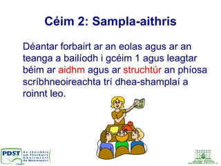 Céim 2: Sampla-aithris
Déantar forbairt ar an eolas agus ar an
teanga a bailíodh i gcéim 1 agus leagtar
béim ar aidhm agus ar struchtúr an phíosa
scríbhneoireachta trí dhea-shamplaí a
roinnt leo.
 