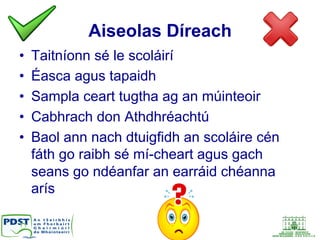 Aiseolas Díreach
•  Taitníonn sé le scoláirí
•  Éasca agus tapaidh
•  Sampla ceart tugtha ag an múinteoir
•  Cabhrach don Athdhréachtú
•  Baol ann nach dtuigfidh an scoláire cén
fáth go raibh sé mí-cheart agus gach
seans go ndéanfar an earráid chéanna
arís
 