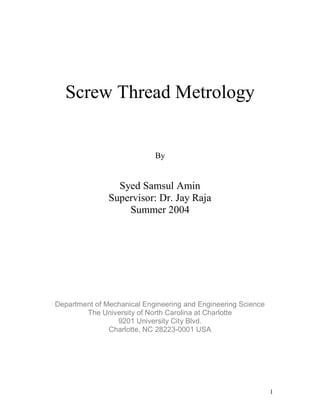 1
Screw Thread Metrology
By
Syed Samsul Amin
Supervisor: Dr. Jay Raja
Summer 2004
Department of Mechanical Engineering and Engineering Science
The University of North Carolina at Charlotte
9201 University City Blvd.
Charlotte, NC 28223-0001 USA
 