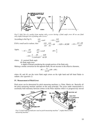 10
Fig-11 (left) Nut of a perfect form mating with a screw having a flank angle error δθ on one flank
only;(right) Enlarged view of fouling with a screw.4
According to the Fig-11,
If δθ is small and in radians, then
Again,
where, θ= nominal flank angle
δθ=flank angle error
h=depth of thread considering the straight portion of the flank only.
Making a similar correction for the opposite flank, the net increase in the effective diameter,
where δθ1 and δθ2 are the worst flank angle errors on the right hand and left hand flanks in
radians. (See appendix-2)
IV. Measurement of Pitch Error
Pitch errors can be determined by pitch measuring machines i.e. Pitter, Matrix etc. Basically all
the pitch measuring machine operates on the same principal. The screw under measurement is
essentially held stationary between centers in the Pitter machine while it is progressively moved

AC
GD
AD
GD
sin
GD
ED sin
ED
GD


sin


AC
EDACGD 
cos
AC
AD
cos
AB
AC 
2
h
AB 




2sinsincos2
hh
ED 
)(
2sin
21 

 
h
Ed
Fig-12 (Left) Fiducial Indicator used on pitch measuring machine 4
;(right) Matrix Pitch
measuring machine 5
.
 
