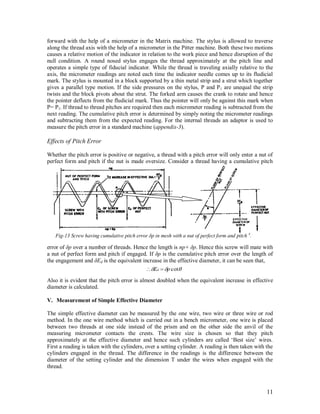 11
forward with the help of a micrometer in the Matrix machine. The stylus is allowed to traverse
along the thread axis with the help of a micrometer in the Pitter machine. Both these two motions
causes a relative motion of the indicator in relation to the work piece and hence disruption of the
null condition. A round nosed stylus engages the thread approximately at the pitch line and
operates a simple type of fiducial indicator. While the thread is traveling axially relative to the
axis, the micrometer readings are noted each time the indicator needle comes up to its fludicial
mark. The stylus is mounted in a block supported by a thin metal strip and a strut which together
gives a parallel type motion. If the side pressures on the stylus, P and P1 are unequal the strip
twists and the block pivots about the strut. The forked arm causes the crank to rotate and hence
the pointer deflects from the fludicial mark. Thus the pointer will only be against this mark when
P= P1. If thread to thread pitches are required then each micrometer reading is subtracted from the
next reading. The cumulative pitch error is determined by simply noting the micrometer readings
and subtracting them from the expected reading. For the internal threads an adaptor is used to
measure the pitch error in a standard machine (appendix-3).
Effects of Pitch Error
Whether the pitch error is positive or negative, a thread with a pitch error will only enter a nut of
perfect form and pitch if the nut is made oversize. Consider a thread having a cumulative pitch
error of δp over a number of threads. Hence the length is np+ δp. Hence this screw will mate with
a nut of perfect form and pitch if engaged. If δp is the cumulative pitch error over the length of
the engagement and δEd is the equivalent increase in the effective diameter, it can be seen that,
Also it is evident that the pitch error is almost doubled when the equivalent increase in effective
diameter is calculated.
V. Measurement of Simple Effective Diameter
The simple effective diameter can be measured by the one wire, two wire or three wire or rod
method. In the one wire method which is carried out in a bench micrometer, one wire is placed
between two threads at one side instead of the prism and on the other side the anvil of the
measuring micrometer contacts the crests. The wire size is chosen so that they pitch
approximately at the effective diameter and hence such cylinders are called „Best size‟ wires.
First a reading is taken with the cylinders, over a setting cylinder. A reading is then taken with the
cylinders engaged in the thread. The difference in the readings is the difference between the
diameter of the setting cylinder and the dimension T under the wires when engaged with the
thread.
 cotpEd 
Fig-13 Screw having cumulative pitch error δp in mesh with a nut of perfect form and pitch 4
.
 