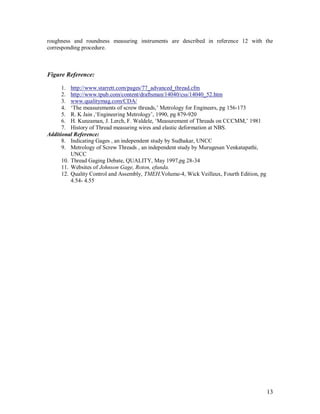 13
roughness and roundness measuring instruments are described in reference 12 with the
corresponding procedure.
Figure Reference:
1. http://www.starrett.com/pages/77_advanced_thread.cfm
2. http://www.tpub.com/content/draftsman/14040/css/14040_52.htm
3. www.qualitymag.com/CDA/
4. „The measurements of screw threads,‟ Metrology for Engineers, pg 156-173
5. R. K Jain ,„Engineering Metrology‟, 1990, pg 879-920
6. H. Kunzaman, J. Lerch, F. Waldele, „Measurement of Threads on CCCMM,‟ 1981
7. History of Thread measuring wires and elastic deformation at NBS.
Additional Reference:
8. Indicating Gages , an independent study by Sudhakar, UNCC
9. Metrology of Screw Threads , an independent study by Murugesan Venkatapathi,
UNCC
10. Thread Gaging Debate, QUALITY, May 1997,pg 28-34
11. Websites of Johnson Gage, Roton, efunda.
12. Quality Control and Assembly, TMEH,Volume-4, Wick Veilleux, Fourth Edition, pg
4.54- 4.55
 