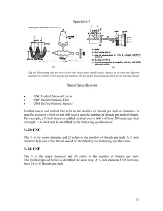 17
Appendix-3
Thread Specification
 UNC Unified National Coarse
 UNF Unified National Fine
 UNS Unified National Special
Unified coarse and unified fine refer to the number of threads per inch on fasteners. A
specific diameter of bolt or nut will have a specific number of threads per inch of length.
For example, a ¼-inch diameter unified national coarse bolt will have 20 threads per inch
of length. This bolt will be identified by the following specifications:
¼-20-UNC
The ¼ is the major diameter and 20 refers to the number of threads per inch. A ¼ inch
diameter bolt with a fine thread would be identified by the following specifications:
¼-28-UNF
The ¼ is the major diameter and 28 refers to the number of threads per inch.
The Unified Special Series is identified the same way. A ¼ inch diameter UNS bolt may
have 24 or 27 threads per inch.
Fig (a) Illustrating that for best results the stylus point should make contact on or near the effective
diameter in a Pitter screw measuring machine, (b) Set up for measuring the pitch for an internal thread.
(a) (b)
 