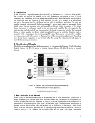 3
1. Introduction
Screw threads are composite design elements which in distinction to a cylindrical shaft or hole,
for example, are defined by specific forms and dimensional parameters, several of these
parameters are considered principal, others as complementary. Interchangeable screwed parts,
e.g. bolts and nuts, are produced in bulk quantity, one part by a process in a specializing
workshop; the counterpart, by a different process, often in a different workshop. The parts are
usually inspected independently before acceptance by using gages made to appropriate limits
which ensure that the accepted parts will assemble within the limits for quality of fit. Screw
thread inspection is performed based on the attributes and variables. For the inspection by
attributes, the applied methods and instruments are designed to determine whether the inspected
thread is within specific size limits which are defined to assure a particular function, such as
assembly with a mating part also having acceptable thread dimensions. Inspection by variables
provides more specific information on the actual size of the measured thread element. Depending
upon these factors inspection is performed either by using the indicating thread gages or
individual measuring instruments.
2. Classification of Threads
The different thread classes have differing amounts of tolerance and allowance (Unified Standard
Series). Classes 1A, 2A, 3A apply to external threads; Classes 1B, 2B, 3B apply to internal
threads.
3. The Profile of a Screw Thread
When viewed in the axial cross section of the threaded part, is most commonly a symmetrical V
shape, although screw threads other cross sectional shapes and also some with nonsymmetrical
profiles are used for particular purposes. In majority of screw thread types the symmetrical Vee
shape of both the groove and the ridge have a 60º included angle. The basic shape would result in
a shape crest on the top of the ridge and a sharp root at the bottom of the groove. Such thread
forms, however, are seldom specified and for manufacturing reasons due to tool wear, are never
produced perfectly. For replacing the uncertain effect of tool wear with more consistently
1
Fig-1 Classification of threads 1
 