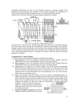 4
producible specifications and also for such functional reasons as increased strength of the
threaded part and interference free assembly with the mating component, the specification of
most screw thread types define the thread form as a Vee with truncated crest and root.
Standard Screw Threads: (American National Standard Unified Screw Thread)
Fig-2 Screw thread terms relating to external thread 2
The basic form is shown in Fig-1. The drawings indicate the location of an important reference
line in the design of screw threads, that of the pitch line. This line is the boundary of an imaginary
cylinder, coaxial with the screw thread; on the surface of that cylinder the widths of the grooves
and of the ridges are theoretically equal. This conceptual line is an important reference element of
screw thread measurement because it represents the location where the pitch and the pitch
diameter are measured.
4. Elements of a V form Thread
A V-form thread is mainly composed basically of the following elements:
I. Major Diameter is that of an imaginary cylinder (termed the major cylinder) which just
embraces the crests of an external thread or the roots of an internal thread.
II. Minor Diameter is that of an imaginary cylinder (termed the minor cylinder) which just
embraces the roots of an external thread or the crests of an internal thread.
III. Thread Form is the shape of one complete profile of the thread, between corresponding
points at the roots of adjacent grooves in an axial plane section. Included angle is the angle
between the flanks of the thread, measured in an axial plane section. Flank angles are the
angles between the individual flanks and the perpendicular to the axis of the thread,
measured in an axial plane section.
IV. Pitch is the distance, measured parallel to the axis, between corresponding points on
adjacent thread forms in the same axial plane and on the same side of the axis. Pitch is also
used to describe advance of the helix parallel to the axis with full or partial rotation of the
thread. Axis of a parallel thread is the axis of its pitch cylinder. The lead of the thread
designates the distance by which one of the two mating parts is moving axially when
rotated by a full turn while the other part is
stationary. The pitch and lead are identical in a
single start thread. The lead is twice the pitch
in a double start thread.
V. Simple Pitch (Effective) Diameter is that of an
imaginary cylinder (termed the pitch cylinder)
Fig-3 Simple Pitch Diameter3
 