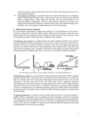 5
which intersects the surface of the thread where the widths of the ridge and the groove are
each equal to half a pitch.
VI. Virtual Effective Diameter of a parallel thread is the simple pitch diameter of an imaginary
thread of perfect pitch and flank angles, cleared at the crests and roots but having the full
depth of straight flanks, which would just assemble with the actual thread over the
prescribed length of engagement. Thus the virtual effective diameter of a thread is the
simple effective diameter modified by corrections due to pitch errors and flank angle errors
and hence is the most important single dimension of a screw thread gauge.
5. Pitch Errors in Screw Threads
If a screw thread is generated by a single point cutting tool, it‟s pitch depends on a) the ratio of
the linear velocity of the tool and angular velocity of the work being correct and b) this ratio
being constant. If these conditions are not satisfied then pitch errors will occur, the type of the
error being determined by which of the above conditions is not satisfied.
1) Progressive error of pitch is a gradual, but not necessarily uniform, deviation of the pitch of
successive threads from the nominal pitch. This error occurs when the tool work velocity ratio is
constant but incorrect. It may be caused by an incorrect gear train or an approximate gear train
between work and tool lead screw as when producing a metric thread with an inch pitch lead
screw when no translatory gear is available. If the pitch error per thread is δp then at any position
along the thread the cumulative pitch error is nδp where n is the number of threads considered.
2) Periodic error of pitch is a cyclical pattern of departures from nominal pitch which is repeated
regularly along the screw. This type of error occurs when the tool work velocity is not constant. It
may be caused by pitch errors in the gears connecting the work and lead screw or by an axial
movement of the lead screw due to the worn thrust faces. Such a movement would be
superimposed on the normal tool motion to be reproduced on the work. It will be appreciated that
errors due to these causes will be cyclic, i.e. the pitch will increase to a maximum, reduce through
normal to a minimum and so on. Maximum cumulative pitch error will be the total error between
the greatest positive and negative peaks within the length of the thread engaged in an approximate
sinusoidal graph.
3) Thread Drunkenness is a periodic variation of pitch where the cycle is of one pitch length. A
drunken thread is a particular case of a periodic pitch error recurring at intervals of one pitch.
This means that the pitch measured parallel to the thread axis will always be correct and all that is
in fact happening is that the thread is not cut to a true helix. A development of the thread helix
will be a curve and not a straight line. Such errors are extremely difficult to determine and except
on large threads will not have any great effects.
(c)
Fig-4(a) Progressive Pitch Error, (b) Periodic Pitch Error,4
(c) Thread Drunkenness5
 