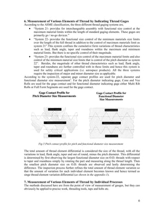 6
6. Measurement of Various Elements of Thread by Indicating Thread Gages
According to the ASME classification, the three different thread gaging systems are,
 “System 21- provides for interchangeable assembly with functional size control at the
maximum material limits within the length of standard gaging elements. These gages are
primarily go / no-go devices.”
 “System 22- provides the functional size control of the minimum materials size limits
over the length of the full thread in addition to the control of maximum materials limit as
system 21”.This system confines the cumulative form variations of thread characteristics
such as lead, flank angle, taper and roundness within the maximum and minimum
material limits. But there is no specific control of their magnitude.
 “System 23- provides the functional size control of the maximum material limits and also
control of the minimum material size limits that is control of the pitch diameter as system
22”. Besides, the magnitude of other thread characteristics such as lead, flank angle,
taper and roundness are further controlled with in these limits and hence this system is
used for safety critical applications (i.e. aerospace products). All the three systems
require the inspection of major and minor diameter size as applicable.
According to the system-22, separate gage contact profiles are used for pitch diameter and
functional diameter size measurement1
. For the pitch diameter indicating gage, Cone and Vee
Rolls are used for the gage contact and for functional diameter indicating gage either Multi Rib
Rolls or Full Form Segments are used for the gage contact.
The total amount of thread element differential is considered the size of the thread, with all the
variations in lead, flank angle, taper and out of round, minus the pitch diameter. This differential
is determined by first observing the largest functional diameter size on O.D. threads with respect
to taper and roundness simply by rotating the part and measuring along the thread length. Then
the smallest pitch diameter size on O.D. threads are observed and lastly determining the
difference. The inspection process further refines the total amount of thread element variation so
that the amount of variation for each individual element becomes known and hence termed as
singe thread element variation differential (as shown in the appendix-1).
7. Measurement of Various Elements of Thread by Individual Processes
The methods discussed here are from the point of view of measurement of gauges, but they can
obviously be applied to precise work, threading tools, taps and hobs etc.
Fig-5 Pitch contact profile for pitch and functional diameter size measurement
 