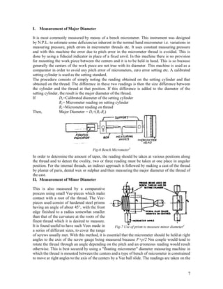 7
I. Measurement of Major Diameter
It is most commonly measured by means of a bench micrometer. This instrument was designed
by N.P.L. to estimate some deficiencies inherent in the normal hand micrometer i.e. variations in
measuring pressure, pitch errors in micrometer threads etc. It uses constant measuring pressure
and with this machine the error due to pitch error in the micrometer thread is avoided. This is
done by using a fiducial indicator in place of a fixed anvil. In this machine there is no provision
for mounting the work piece between the centers and it is to be held in hand. This is so because
generally the centers of the work piece are not true with its diameter. This machine is used as a
comparator in order to avoid any pitch error of micrometers, zero error setting etc. A calibrated
setting cylinder is used as the setting standard.
The procedure consists of simply noting the reading obtained on the setting cylinder and that
obtained on the thread. The difference in these two readings is then the size difference between
the cylinder and the thread at that position. If this difference is added to the diameter of the
setting cylinder, the result is the major diameter of the thread.
If Dc=Calibrated diameter of the setting cylinder
Rc= Micrometer reading on setting cylinder
Rt =Micrometer reading on thread
Then, Major Diameter = Dc+(Rt-Rc)
Fig-6 Bench Micrometer5
In order to determine the amount of taper, the reading should be taken at various positions along
the thread and to detect the ovality, two or three reading must be taken at one place in angular
position. For the internal threads, an indirect approach is followed by making a cast of the thread
by plaster of paris, dental wax or sulphur and then measuring the major diameter of the thread of
the cast.
II. Measurement of Minor Diameter
This is also measured by a comparative
process using small Vee-pieces which make
contact with a root of the thread. The Vee-
pieces used consist of hardened steel prisms
having an angle of about 45°, with the front
edge finished to a radius somewhat smaller
than that of the curvature at the roots of the
finest thread which it is desired to measure.
It is found useful to have such Vees made in
a series of different sizes, to cover the range
of screws usually met. With this method, it is essential that the micrometer should be held at right
angles to the axis of the screw gauge being measured because F×p/2 Nm couple would tend to
rotate the thread through an angle depending on the pitch and an erroneous reading would result
otherwise. This is best secured by using a "floating micrometer" diameter measuring machine in
which the thread is mounted between the centers and a type of bench of micrometer is constrained
to move at right angles to the axis of the centers by a Vee ball slide. The readings are taken on the
Fig-7 Use of prism to measure minor diameter4
 