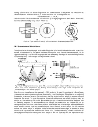 8
setting cylinder with the prisms in position and on the thread. If the prisms are considered as
extensions to the micrometer anvils, it is seen that their size is unimportant and
Minor Diameter = Dc+(Rt-Rc)
Minor diameter for internal threads are measured by using taper parallels if the thread diameter is
less than 20 mm and by using rollers otherwise.
III. Measurement of Thread Form
Measurement of the flank angle is the most important form measurement to be made on a screw
thread. It is measured by the optical methods although for large threads contact methods can be
applied. Optically it can be done by projection and measuring the angle of the flank image on the
screen or by using a microscope with a goniometric head.
For the screw thread projection method, a NPL projector is used. It consists of a lamp house
whose optical outlet contains condenser lens to give even illumination. The object to be projected
is mounted on a stage between the condensers and the projection lens which focuses an enlarged
image on the screen. To give the required degree of enlargement, the whole projector may be
moved on rails normal to the screen. The work stage may be moved relative to the projector lens
for focusing purposes. To accommodate screw threads, the work stage has centers and can be
swung out of normal to the optical axis to avoid interference due to helix angle. The thread axis is
made parallel with the light rays by swinging the thread through its helix angle. But this tends to
narrow the thread image as projected on the screen because the flank angle is defined as being
measured on a plane section parallel to the thread axis. This foreshortening effect is eliminated by
swinging the lamp house through the helix angle so that the light rays are not impeded as they
(a) (b)
Fig-8 (a) Taper parallels6
and (b) rollers to measure the minor diameter of IT.5
Fig-9 (Left) NPL projector(courtesy of the N.P.L crown copyright)6
, (Right) (a) Projection normal to the
thread axis causes interference, (b) Turning thread through helix angle avoids interference but
foreshortens pitch and distorts profile.4
 