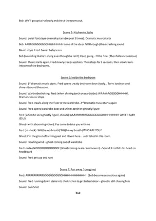 Bob: We’ll goupstairsslowlyandcheckthe roomsout.
Scene 5: Kitchen to Stairs
Sound:quietfootstepsoncreakystairs(repeat5times).Dramaticmusicstarts
Bob: ARRRGGGGGGGGGHHHHHHHHH (one of the stepsfall through) thencrashingsound
Music stops. Fred:Sweetbaby Jesus
Bob (soundinglikehe’sdyingeventhoughhe isn’t):Keepgoing…I’ll be fine.(Thenfallsunconscious)
Sound:Music starts again. Fredslowlycreepsupstairs.Thenstopsfor5 seconds,thenslowlyruns
intoone of the bedrooms.
Scene 6: Inside the bedroom
Sound:1st
dramatic musicstarts.Fred openscreakybedroomdoorslowly…Turnstorchon and
shinesitroundthe room.
Sound:Wardrobe shaking.Fred(whenshiningtorchonwardrobe): WAAAAAGGGGGHHHHH!.
Dramatic musicstops
Sound:Fredcrawlsalongthe floortothe wardrobe. 2nd
Dramatic musicstarts again
Sound:Fredopenswardrobe doorandshinestorchon ghostlyfigure
Fred(when he seesghostlyfigure,shouts):AAARRRRRRRGGGGGGGGGHHHHHHHHH! SWEET BABY
JESUS
Ghost (withaboomingvoice):I’ve come totake youwithme
Fred(inshock):WH (heavybreath) WH(heavybreath) WHOARE YOU?
Ghost: I’mthe ghost of farmingpast and I lived here…until Idied inthisroom.
Sound:Howlingwind –ghostcomingout of wardrobe
Fred:no NoNOOOOOOOOOOOO!(Ghostcomingnearerandnearer) –Sound:Fredhitshishead on
headboard
Sound:Fredgetsup and runs
Scene 7: Run away from ghost
Fred:ARRRRRRRRRRGGGGGGGGGGGHHHHHHHHHHHHH! (Bobbecomesconsciousagain)
Sound:Fredrunningdownstairsintothe kitchentoget to backdoor – ghost isstill chasinghim
Sound:Gun Shot
End
 
