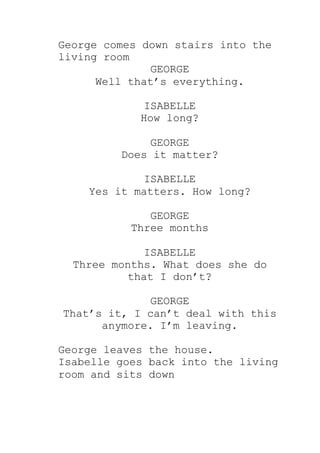 George comes down stairs into the
living room
GEORGE
Well that’s everything.
ISABELLE
How long?
GEORGE
Does it matter?
ISABELLE
Yes it matters. How long?
GEORGE
Three months
ISABELLE
Three months. What does she do
that I don’t?
GEORGE
That’s it, I can’t deal with this
anymore. I’m leaving.
George leaves the house.
Isabelle goes back into the living
room and sits down
 