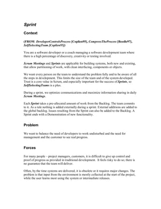 Sprint
Context
(FROM: DeveloperControlsProcess [Coplien95], CompressTheProcess [Beedle97],
SelfSelectingTeam [Coplien95])
You are a software developer or a coach managing a software development team where
there is a high percentage of discovery, creativity or testing involved.
Scrum Meetings and Sprints are applicable for building systems, both new and existing,
that allow partitioning of work, with clean interfacing, components or objects.
We want every person on the team to understand the problem fully and to be aware of all
the steps in development. This limits the size of the team and of the system developed.
Trust is a core value in Scrum, and especially important for the success of Sprints, so
SelfSelectingTeams is a plus.
During a sprint, we optimize communications and maximize information sharing in daily
Scrum Meetings.
Each Sprint takes a pre-allocated amount of work from the Backlog. The team commits
to it. As a rule nothing is added externally during a sprint. External additions are added to
the global backlog. Issues resulting from the Sprint can also be added to the Backlog. A
Sprint ends with a Demonstration of new functionality.
Problem
We want to balance the need of developers to work undisturbed and the need for
management and the customer to see real progress.
Forces
For many people – project managers, customers, it is difficult to give up control and
proof of progress as provided in traditional development. It feels risky to do so; there is
no guarantee that the team will deliver.
Often, by the time systems are delivered, it is obsolete or it requires major changes. The
problem is that input from the environment is mostly collected at the start of the project,
while the user learns most using the system or intermediate releases.
 