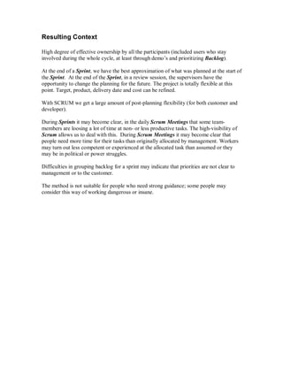 Resulting Context
High degree of effective ownership by all the participants (included users who stay
involved during the whole cycle, at least through demo’s and prioritizing Backlog).
At the end of a Sprint, we have the best approximation of what was planned at the start of
the Sprint. At the end of the Sprint, in a review session, the supervisors have the
opportunity to change the planning for the future. The project is totally flexible at this
point. Target, product, delivery date and cost can be refined.
With SCRUM we get a large amount of post-planning flexibility (for both customer and
developer).
During Sprints it may become clear, in the daily Scrum Meetings that some team-
members are loosing a lot of time at non- or less productive tasks. The high-visibility of
Scrum allows us to deal with this. During Scrum Meetings it may become clear that
people need more time for their tasks than originally allocated by management. Workers
may turn out less competent or experienced at the allocated task than assumed or they
may be in political or power struggles.
Difficulties in grouping backlog for a sprint may indicate that priorities are not clear to
management or to the customer.
The method is not suitable for people who need strong guidance; some people may
consider this way of working dangerous or insane.
 