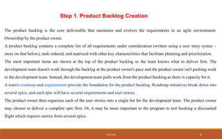 Step 1. Product Backlog Creation
The product backlog is the core deliverable that maintains and evolves the requirements in an agile environment.
Ownership by the product owner.
A product backlog contains a complete list of all requirements under consideration (written using a user story syntax –
more on that below), rank ordered, and matrixed with other key characteristics that facilitate planning and prioritization.
The most important items are shown at the top of the product backlog so the team knows what to deliver first. The
development team doesn't work through the backlog at the product owner's pace and the product owner isn't pushing work
to the development team. Instead, the development team pulls work from the product backlog as there is capacity for it.
A team's roadmap and requirements provide the foundation for the product backlog. Roadmap initiatives break down into
several epics, and each epic will have several requirements and user stories.
The product owner then organizes each of the user stories into a single list for the development team. The product owner
may choose to deliver a complete epic first. Or, it may be more important to the program to test booking a discounted
flight which requires stories from several epics.
IHEB OMRI 10
 