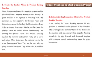 6 Best Practices to Start a Scrum Project1. Create the Product Vision & Product Backlog
Together
Often the customer has an idea about the product and its
possibilities but a Product Backlog is still missing. A
good practice is to organise a workshop with the
customer and the supplier’s Development Team and
letting them create the Product Backlog together. Even
before setting up the contract. Ideally you also create the
product vision to ensure mutual understanding. By
creating the product vision and Product Backlog
together the customer and supplier really get to know
each other. More important: the customer meets the
actual Development Team. They are the ones who are
going to realise his dream. They are the ones he needs to
trust.
2. Estimate the Implementation Effort of the Product
Backlog Together
After creating the Product Backlog together it’s also
possible to estimate it in the presence of the customer.
The advantage is the customer hears all the discussions
& questions and can answer them directly. Possible
complexity is also detected and discussed together
which ensures mutual understanding about the given
estimations.
IHEB OMRI 25
 