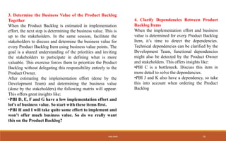 3. Determine the Business Value of the Product Backlog
Together
When the Product Backlog is estimated in implementation
effort, the next step is determining the business value. This is
up to the stakeholders. In the same session, facilitate the
stakeholders to discuss and determine the business value for
every Product Backlog Item using business value points. The
goal is a shared understanding of the priorities and inviting
the stakeholders to participate in defining what is more
valuable. This exercise forces them to prioritize the Product
Backlog without delegating this responsibility entirely to the
Product Owner.
After estimating the implementation effort (done by the
Development Team) and determining the business value
(done by the stakeholders) the following matrix will appear.
This offers great insights like:
•PBI D, E, F and G have a low implementation effort and
lot’s of business value. So start with these items first.
•PBI H and I will take quite some effort to implement and
won’t offer much business value. So do we really want
this on the Product Backlog?
4. Clarify Dependencies Between Product
Backlog Items
When the implementation effort and business
value is determined for every Product Backlog
Item, it’s time to detect the dependencies.
Technical dependencies can be clarified by the
Development Team, functional dependencies
might also be detected by the Product Owner
and stakeholders. This offers insights like:
•PBI C is a bottleneck. Discuss this item in
more detail to solve the dependencies.
•PBI J and K also have a dependency, so take
this into account when ordering the Product
Backlog
IHEB OMRI 26
 