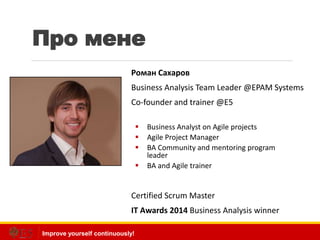 Improve yourself continuously!
Про мене
Роман Сахаров
Business Analysis Team Leader @EPAM Systems
Co-founder and trainer @E5
 Business Analyst on Agile projects
 Agile Project Manager
 BA Community and mentoring program
leader
 BA and Agile trainer
Certified Scrum Master
IT Awards 2014 Business Analysis winner
 