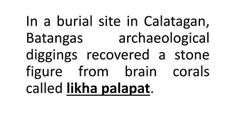 In a burial site in Calatagan,
Batangas archaeological
diggings recovered a stone
figure from brain corals
called likha palapat.
 