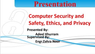 Presentation 
Computer Security and 
Safety, Ethics, and Privacy 
Presented By: 
Adeel Khurram 
1 
Supervised By: 
Engr.Zahra Noor 
 
