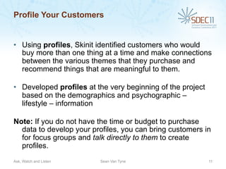 Profile Your Customers


•  Using profiles, Skinit identified customers who would
   buy more than one thing at a time and make connections
   between the various themes that they purchase and
   recommend things that are meaningful to them.

•  Developed profiles at the very beginning of the project
   based on the demographics and psychographic –
   lifestyle – information

Note: If you do not have the time or budget to purchase
  data to develop your profiles, you can bring customers in
  for focus groups and talk directly to them to create
  profiles.
Ask, Watch and Listen     Sean Van Tyne                      11
 