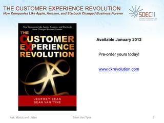 THE CUSTOMER EXPERIENCE REVOLUTION
How Companies Like Apple, Amazon, and Starbuck Changed Business Forever




                                                         Available January 2012


                                                          Pre-order yours today!


                                                          www.cxrevolution.com




   Ask, Watch and Listen                 Sean Van Tyne                             2
 